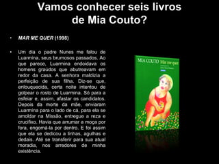 Vamos conhecer seis livros
de Mia Couto?
•

MAR ME QUER (1998)

•

Um dia o padre Nunes me falou de
Luarmina, seus brumosos passados. Ao
que parece, Luarmina endoidava os
homens graúdos que abutreavam em
redor da casa. A senhora maldizia a
perfeição de sua filha. Diz-se que,
enlouquecida, certa noite intentou de
golpear o rosto de Luarmina. Só para a
esfeiar e, assim, afastar os candidatos.
Depois da morte da mãe, enviaram
Luarmina para o lado de cá, para ela se
amoldar na Missão, entregue a reza e
crucifixo. Havia que arrumar a moça por
fora, engomá-la por dentro. E foi assim
que ela se dedicou a linhas, agulhas e
dedais. Até se transferir para sua atual
moradia, nos arredores de minha
existência.

 