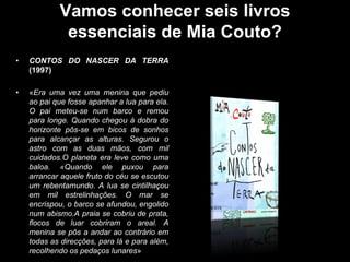 Vamos conhecer seis livros
essenciais de Mia Couto?
•

CONTOS DO NASCER DA TERRA
(1997)

•

«Era uma vez uma menina que pediu
ao pai que fosse apanhar a lua para ela.
O pai meteu-se num barco e remou
para longe. Quando chegou à dobra do
horizonte pôs-se em bicos de sonhos
para alcançar as alturas. Segurou o
astro com as duas mãos, com mil
cuidados.O planeta era leve como uma
baloa. «Quando ele puxou para
arrancar aquele fruto do céu se escutou
um rebentamundo. A lua se cintilhaçou
em mil estrelinhações. O mar se
encrispou, o barco se afundou, engolido
num abismo.A praia se cobriu de prata,
flocos de luar cobriram o areal. A
menina se pôs a andar ao contrário em
todas as direcções, para lá e para além,
recolhendo os pedaços lunares»

 