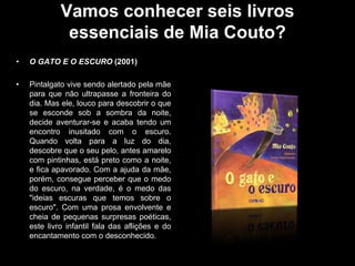 Vamos conhecer seis livros
essenciais de Mia Couto?
•

O GATO E O ESCURO (2001)

•

Pintalgato vive sendo alertado pela mãe
para que não ultrapasse a fronteira do
dia. Mas ele, louco para descobrir o que
se esconde sob a sombra da noite,
decide aventurar-se e acaba tendo um
encontro inusitado com o escuro.
Quando volta para a luz do dia,
descobre que o seu pelo, antes amarelo
com pintinhas, está preto como a noite,
e fica apavorado. Com a ajuda da mãe,
porém, consegue perceber que o medo
do escuro, na verdade, é o medo das
"ideias escuras que temos sobre o
escuro". Com uma prosa envolvente e
cheia de pequenas surpresas poéticas,
este livro infantil fala das aflições e do
encantamento com o desconhecido.

 