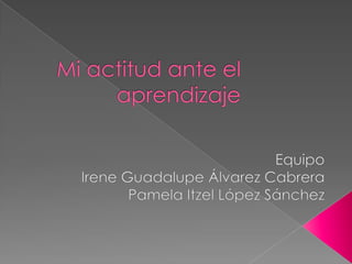 Mi actitud ante el aprendizaje  Equipo Irene Guadalupe Álvarez Cabrera Pamela Itzel López Sánchez 