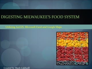 Utilizing ArcGIS, Microsoft Excel and Google Maps DIGESTING MILWAUKEE’S FOOD SYSTEM Created by Mark Caldwell 