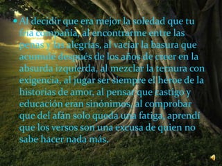  Al decidir que era mejor la soledad que tu
fría compañía, al encontrarme entre las
penas y las alegrías, al vaciar la basura que
acumulé después de los años de creer en la
absurda izquierda, al mezclar la ternura con
exigencia, al jugar ser siempre el héroe de la
historias de amor, al pensar que castigo y
educación eran sinónimos, al comprobar
que del afán solo queda una fatiga, aprendí
que los versos son una excusa de quien no
sabe hacer nada más.
 
