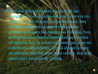  Ayer me desperté entre las risas de las
fotografías y el encanto del mar; ayer era un
crío que todo lo quería experimentar, hoy
soy una experiencia que otros quieren
probar; ayer eran los rayos y las heladas, hoy
es la primavera hecha eternidad; ayer venía
en apuros, hoy la calma es postergar; ayer mi
cabello era abundante, hoy la alopecia hace
su entrada triunfal; ayer eran veinte, hoy son
cuarenta y no paro de contar.
 