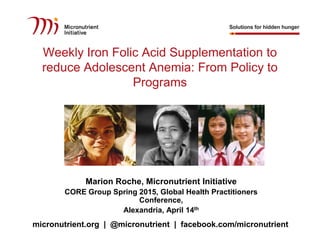 @micronutrient
facebook.com/micronutrient
micronutrient.org | @micronutrient | facebook.com/micronutrient
Weekly Iron Folic Acid Supplementation to
reduce Adolescent Anemia: From Policy to
Programs
Marion Roche, Micronutrient Initiative
CORE Group Spring 2015, Global Health Practitioners
Conference,
Alexandria, April 14th
 