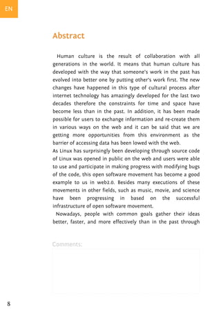 EN


     Abstract

       Human culture is the result of collaboration with all
     generations in the world. It means that human culture has
     developed with the way that someone’s work in the past has
     evolved into better one by putting other’s work first. The new
     changes have happened in this type of cultural process after
     internet technology has amazingly developed for the last two
     decades therefore the constraints for time and space have
     become less than in the past. In addition, it has been made
     possible for users to exchange information and re-create them
     in various ways on the web and it can be said that we are
     getting more opportunities from this environment as the
     barrier of accessing data has been lowed with the web.
     As Linux has surprisingly been developing through source code
     of Linux was opened in public on the web and users were able
     to use and participate in making progress with modifying bugs
     of the code, this open software movement has become a good
     example to us in web2.0. Besides many executions of these
     movements in other fields, such as music, movie, and science
     have been progressing in based on the successful
     infrastructure of open software movement.
       Nowadays, people with common goals gather their ideas
     better, faster, and more effectively than in the past through



     Comments:




8
 