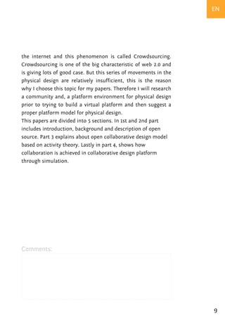 EN




the internet and this phenomenon is called Crowdsourcing.
Crowdsourcing is one of the big characteristic of web 2.0 and
is giving lots of good case. But this series of movements in the
physical design are relatively insufficient, this is the reason
why I choose this topic for my papers. Therefore I will research
a community and, a platform environment for physical design
prior to trying to build a virtual platform and then suggest a
proper platform model for physical design.
This papers are divided into 5 sections. In 1st and 2nd part
includes introduction, background and description of open
source. Part 3 explains about open collaborative design model
based on activity theory. Lastly in part 4, shows how
collaboration is achieved in collaborative design platform
through simulation.




Comments:




                                                                   9
 