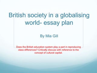 British society in a globalising
world- essay plan
By Mia Gill
Does the British education system play a part in reproducing
class differences? Critically discuss with reference to the
concept of cultural capital.
 