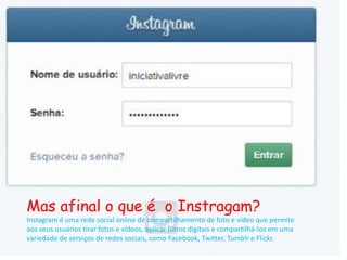 Mas afinal o que é o Instragam? 
Instagram é uma rede social online de compartilhamento de foto e vídeo que permite 
aos seus usuários tirar fotos e vídeos, aplicar filtros digitais e compartilhá-los em uma 
variedade de serviços de redes sociais, como Facebook, Twitter, Tumblr e Flickr. 
 