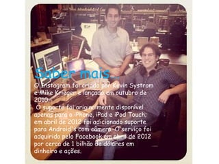 Saber mais… 
O Instagram foi criado por Kevin Systrom 
e Mike Krieger e lançado em outubro de 
2010. 
O suporte foi originalmente disponível 
apenas para o iPhone, iPad e iPod Touch; 
em abril de 2012 foi adicionado suporte 
para Android's com câmera. O serviço foi 
adquirido pelo Facebook em abril de 2012 
por cerca de 1 bilhão de dólares em 
dinheiro e ações. 
 