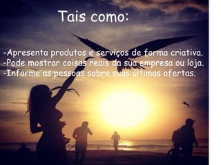 Tais como: 
-Apresenta produtos e serviços de forma criativa. 
-Pode mostrar coisas reais da sua empresa ou loja. 
-Informe as pessoas sobre suas últimas ofertas. 
 
