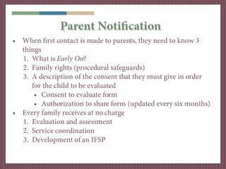 Parent Notification
• When first contact is made to parents, they need to know 3
  things
  1. What is Early On?
  2. Family rights (procedural safeguards)
  3. A description of the consent that they must give in order
     for the child to be evaluated
      • Consent to evaluate form
      • Authorization to share form (updated every six months)
• Every family receives at no charge
  1. Evaluation and assessment
  2. Service coordination
  3. Development of an IFSP
 