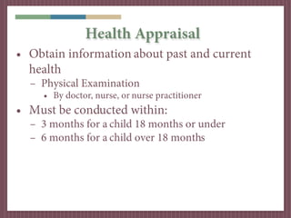 Health Appraisal
• Obtain information about past and current
  health
  – Physical Examination
     • By doctor, nurse, or nurse practitioner
• Must be conducted within:
  – 3 months for a child 18 months or under
  – 6 months for a child over 18 months
 