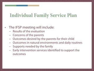 Individual Family Service Plan

• The IFSP meeting will include:
  –   Results of the evaluation
  –   Concerns of the parents
  –   Outcomes desired by the parents for their child
  –   Outcomes in natural environments and daily routines
  –   Supports needed by the family
  –   Early intervention services identified to support the
      outcomes
 