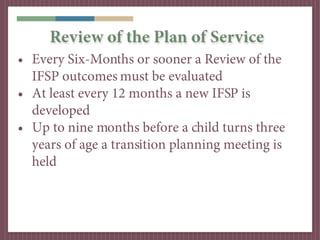 Review of the Plan of Service
• Every Six-Months or sooner a Review of the
  IFSP outcomes must be evaluated
• At least every 12 months a new IFSP is
  developed
• Up to nine months before a child turns three
  years of age a transition planning meeting is
  held
 