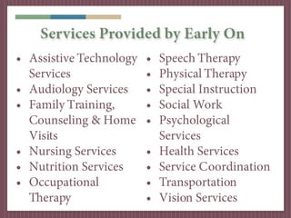 Services Provided by Early On
• Assistive Technology   •   Speech Therapy
  Services               •   Physical Therapy
• Audiology Services     •   Special Instruction
• Family Training,       •   Social Work
  Counseling & Home      •   Psychological
  Visits                     Services
• Nursing Services       •   Health Services
• Nutrition Services     •   Service Coordination
• Occupational           •   Transportation
  Therapy                •   Vision Services
 