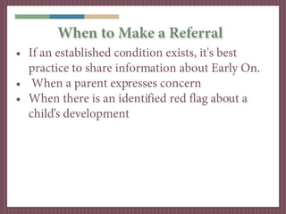When to Make a Referral
• If an established condition exists, it's best
  practice to share information about Early On.
• When a parent expresses concern
• When there is an identified red flag about a
  child’s development
 