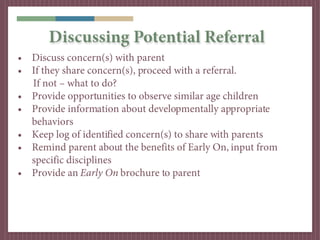 Discussing Potential Referral
• Discuss concern(s) with parent
• If they share concern(s), proceed with a referral.
  If not – what to do?
• Provide opportunities to observe similar age children
• Provide information about developmentally appropriate
  behaviors
• Keep log of identified concern(s) to share with parents
• Remind parent about the benefits of Early On, input from
  specific disciplines
• Provide an Early On brochure to parent
 
