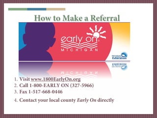 How to Make a Referral




1. Visit www.1800EarlyOn.org
2. Call 1-800-EARLY ON (327-5966)
3. Fax 1-517-668-0446
4. Contact your local county Early On directly
 