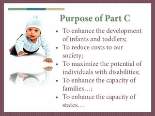 Purpose of Part C
• To enhance the development
  of infants and toddlers;
• To reduce costs to our
  society;
• To maximize the potential of
  individuals with disabilities;
• To enhance the capacity of
  families…;
• To enhance the capacity of
  states…
 