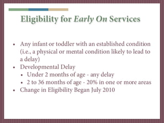 Eligibility for Early On Services

• Any infant or toddler with an established condition
  (i.e., a physical or mental condition likely to lead to
  a delay)
• Developmental Delay
  • Under 2 months of age - any delay
  • 2 to 36 months of age - 20% in one or more areas
• Change in Eligibility Began July 2010
 