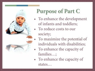 Purpose of Part C
• To enhance the development
  of infants and toddlers;
• To reduce costs to our
  society;
• To maximiz...