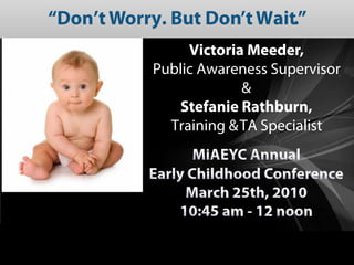 “Don’t Worry. But Don’t Wait.”
                 Victoria Meeder,
            Public Awareness Supervisor
                         &
               Stefanie Rathburn,
              Training & TA Specialist
                  MiAEYC Annual
           Early Childhood Conference
                March 25th, 2010
               10:45 am - 12 noon
 