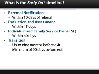 What is the Early On® timeline?

• Parental Notification
  – Within 10 days of referral
• Evaluation and Assessment
  – Wi...