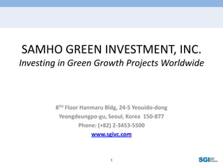 SAMHO GREEN INVESTMENT, INC.Investing in Green Growth Projects Worldwide 8TH Floor Hanmaru Bldg, 24-5 Yeouido-dong Yeongdeungpo-gu, Seoul, Korea  150-877 Phone: (+82) 2-3453-5500 www.sgivc.com 