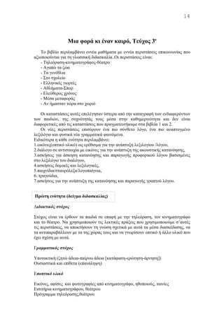 Mια φορά κι έναν καιρό, Τεύχος 3ο
Tο βιβλίο περιλαμβάνει εννέα μαθήματα με εννέα περιστάσεις επικοινωνίας που
αξιοποιούνται για τη γλωσσική διδασκαλία..Οι περιστάσεις είναι:
- Τηλεόραση-κινηματογράφος-θέατρο
- Αγαπώ τα ζώα
- Τα γενέθλια
- Στο σχολείο
- Ελληνικές γιορτές
- Αθλήματα-Σπορ
- Ελεύθερος χρόνος
- Μέσα μεταφοράς
- Αν ήμασταν τώρα στο χωριό
Οι καταστάσεις αυτές επελέγησαν ύστερα από την καταγραφή των ενδιαφερόντων
των παιδιών, της συχνότητάς τους μέσα στην καθημερινότητα και δεν είναι
διαφορετικές από τις καταστάσεις που πραγματευτήκαμε στα βιβλία 1 και 2.
Οι νέες περιστάσεις επισύρουν ένα πιο σύνθετο λόγο, ένα πιο αναπτυγμένο
λεξιλόγιο και φυσικά νέα γραμματικά φαινόμενα.
Ειδικότερα η κάθε ενότητα περιλαμβάνει:
1.εικόνες(οπτικό υλικό) ως ερέθισμα για την ανάπτυξη λεξιλογίου /λόγου,
2.διάλογο σε αντιστοιχία με εικόνες για την ανάπτυξη της ακουστικής κατανόησης,
3.ασκήσεις για άσκηση κατανόησης και παραγωγής προφορικού λόγου βασισμένες
στο λεξιλόγιο του διαλόγου,
4.ασκήσεις δομικές και λεξιλογικές,
5.παιχνίδια/σταυρόλεξα/λογοπαίγνια,
6. τραγούδια,
7.ασκήσεις για την ανάπτυξη της κατανόησης και παραγωγής γραπτού λόγου.
Διδακτικός στόχος
Στόχος είναι να έρθουν τα παιδιά σε επαφή με την τηλεόραση, τον κινηματογράφο
και το θέατρο. Να χρησιμοποιούν τις λεκτικές πράξεις που χρησιμοποιούμε σ’αυτές
τις περιστάσεις, να αποκτήσουν τη γνώση σχετικά με αυτά τα μέσα διασκέδασης, να
τα αντιπαραβάλλουν με τα της χώρας τους και να γνωρίσουν οπτικό ή άλλο υλικό που
έχει σχέση με αυτά.
Γραμματικός στόχος
Υποτακτική (ζητώ άδεια-παίρνω άδεια [κατάφαση-ερώτηση-άρνηση])
Ουσιαστικά και επίθετα (επανάληψη)
Εποπτικό υλικό
Εικόνες, αφίσες και φωτογραφίες από κινηματογράφο, ηθοποιούς, ταινίες
Εισιτήρια κινηματογράφου, θεάτρου
Πρόγραμμα τηλεόρασης,θεάτρου
14
Πρώτη ενότητα (δείγμα διδασκαλίας)
 