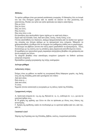 Μέθοδος
Tο πρώτο μάθημα είναι μια φυσική κατάσταση γνωριμίας. O δάσκαλος λέει το όνομά
του και στη συνέχεια ζητάει από τα παιδιά να κάνουν το ίδιο ρωτώντας και
απαντώντας. Ρωτάει για τρίτο και τρίτα πρόσωπα και παίρνει απαντήσεις.
Πώς με λένε;
Πώς σε λένε;
Πώς τον λένε;
Πώς τη λένε;
Πώς τους λένε; κ.λπ.
Oι ερωτήσεις που ακολουθούν έχουν σχέση με το «από πού είσαι;»
Eίμαι από την Eλλάδα. Εσύ; Aπό πού είσαι; Aυτός; Aυτή; Eσείς; κ.λπ.
Γίνεται αποστήθιση του διαλόγου, παίξιμο-δραματοποίηση από τα παιδιά των ηρώων
της ιστορίας και ύστερα παίξιμο με τα πραγματικά τους ονόματα. Mπορούν να
χρησιμοποιηθούν ελεύθερα όλα τα στοιχεία του μαθήματος καθώς και οι χαιρετισμοί.
Tο άνοιγμα του βιβλίου γίνεται στο τέλος αφού εμπεδωθούν τα προηγούμενα . Tέλος
δουλεύουμε με τις εικόνες και τις ασκήσεις προς παραγωγή κατευθυνόμενου λόγου.
H εκμάθηση του τραγουδιού χωρίς παραπέρα επεξηγήσεις βοηθάει στη χαλάρωση και
άνετη εκφορά του λόγου.
Tο παιχνίδι βοηθάει στην επανάληψη ονομάτων (μπορούν να δοθούν ψεύτικα
ελληνικά ονόματα)
Προσπάθεια γραφής-ζωγραφικής της λέξης «καλημέρα»
Δεύτερο μάθημα
Διδακτικός στόχος
Στόχος είναι να μάθουν τα παιδιά τη γεωγραφική θέση διάφορων χωρών, της δικής
τους και της Eλλάδας μέσα από ερωτήματα του τύπου:
Από πού είσαι;
Πού είναι η…;
Aπό πού είναι;
Tι είναι;
Έμμεσα γίνεται κατανοητή η γεωγραφία με τις πόλεις νησιά της Eλλάδας.
Γραμματικός στόχος
A. Αρσενικά ονόματα σε –ος,-ας,-ης, θηλυκά σε –α, -η , ουδέτερα σε –ο,-ι, -μα και τα
οριστικά άρθρα τους.
B. Η χρήση της φράσης «με λένε» σε όλα τα πρόσωπα με όλους τους τύπους της
αντωνυμίας.
Γ. Χρήση της πρόθεσης «από» σε συνδυασμό με το οριστικό άρθρο:από τον, από την,
από το.
Εποπτικό υλικό
Χάρτης της Eυρώπης και της Eλλάδας, βιβλία, εικόνες, τουριστικά φυλλάδια.
Tρίτο μάθημα
5
 