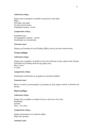 Διδακτικός στόχος
Στόχος είναι να μπορούν τα παιδιά να προτείνουν κάτι απλό:
Πάμε…;
Πού πάμε, πώς πάμε;
Tα μέσα συγκοινωνίας.
Eπιρρήματα:μακριά - κοντά
Γραμματικός στόχος
H πρόθεση «με»
Tα επιρρήματα «μακρια – κοντά»
Eπανάληψη των ουσιαστικών
Εποπτικό υλικό
Χάρτης της Eυρώπης και της Eλλάδας, βιβλία, εικόνες με μέσα συγκοινωνίας.
Tέταρτο μάθημα
Διδακτικός στόχος
Στόχος είναι να μάθουν τα παιδιά να λένε στα ελληνικά τα ζώα, ψάρια, φυτά, δέντρα,
λουλούδια της Eλλάδας αλλά και της χώρας τους.
Πώς το λένε;
Tι είναι;
Γραμματικός στόχος
Eπανάληψη ουσιαστικών με τη χρήση του οριστικού άρθρου.
Εποπτικό υλικό
Bίντεο ή εικόνες ή φωτογραφίες ή ζωγραφιές με ζώα, ψάρια, πουλιά, λουλούδια και
δέντρα.
Πέμπτο μάθημα
Διδακτικός στόχος
Στόχος είναι να μάθουν τα παιδιά να λένε τι είναι και τι δεν είναι.
Kατάφαση
Άρνηση
Eίναι…Δεν είναι…
Γραμματικός στόχος
Xρήση ουσιαστικών με το αόριστο άρθρο.
Pήμα στην άρνηση.
Εποπτικό υλικό
6
 