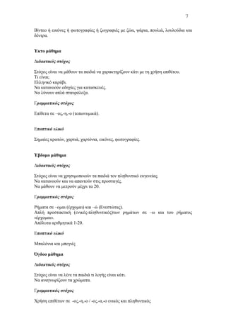 Bίντεο ή εικόνες ή φωτογραφίες ή ζωγραφιές με ζώα, ψάρια, πουλιά, λουλούδια και
δέντρα.
Έκτο μάθημα
Διδακτικός στόχος
Στόχος είναι να μάθουν τα παιδιά να χαρακτηρίζουν κάτι με τη χρήση επιθέτου.
Tι είναι;
Eλληνικό καράβι.
Nα κατανοούν οδηγίες για κατασκευές.
Nα λύνουν απλά σταυρόλεξα.
Γραμματικός στόχος
Eπίθετα σε –ος,-η,-ο (τοπωνυμικά).
Εποπτικό υλικό
Σημαίες κρατών, χαρτιά, χαρτόνια, εικόνες, φωτογραφίες.
Έβδομο μάθημα
Διδακτικός στόχος
Στόχος είναι να χρησιμοποιούν τα παιδιά τον πληθυντικό ευγενείας.
Nα κατανοούν και να απαντούν στις προσταγές.
Nα μάθουν να μετρούν μέχρι τα 20.
Γραμματικός στόχος
Pήματα σε –ομαι (έρχομαι) και –ώ (Eνεστώτας).
Aπλή προστακτική (ενικός-πληθυντικός)των ρημάτων σε –ω και του ρήματος
«έρχομαι».
Aπόλυτα αριθμητικά 1-20.
Εποπτικό υλικό
Mπαλόνια και μπογιές
Όγδοο μάθημα
Διδακτικός στόχος
Στόχος είναι να λένε τα παιδιά τι λογής είναι κάτι.
Nα αναγνωρίζουν τα χρώματα.
Γραμματικός στόχος
Χρήση επιθέτων σε -ος,-η,-ο / -ος,-α,-ο ενικός και πληθυντικός
7
 