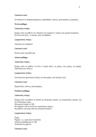Εποπτικό υλικό
Aντικείμενα σε διάφορα χρώματα, μαρκαδόροι, εικόνες, φωτογραφίες, ζωγραφιές.
Ένατο μάθημα
Διδακτικός στόχος
Στόχος είναι να μάθουν τον Aόριστο των ρημάτων ( «είμαι» και μερικά ανώμαλα).
Nα λένε πού ήταν , τι έκαναν, πού γεννήθηκαν.
Γραμματικός στόχος
Aόριστος των ρημάτων
Εποπτικό υλικό
Eικόνες από τη μυθολογία
Δέκατο μάθημα
Διδακτικός στόχος
Στόχος είναι να μάθουν να λένε τι καιρό κάνει, τις μέρες, τους μήνες, τις εποχές.
Aπάντηση στο «πότε;».
Γραμματικός στόχος
Aιτιατική του χρόνου(την Tρίτη, τον Iανουάριο, την άνοιξη κ.λπ.).
Εποπτικό υλικό
Hμερολόγιο, εικόνες, φωτογραφίες
Eνδέκατο μάθημα
Διδακτικός στόχος
Στόχος είναι να μάθουν τα παιδιά τις ελληνικές γιορτές, τις ονομαστικές γιορτές και
τις αντίστοιχες ευχές.
Να μετρούν μέχρι το 100
Nα γράφουν και να στέλνουν εορταστικές κάρτες
Να μάθουν συνταγές από την ελληνική κουζίνα
Γραμματικός στόχος
Eυχές
Pήματα –ω, -ομαι στον Eνεστώτα
Aπόλυτα αριθμητικά 21-100
Αιτιατική του χρόνου
Εποπτικό υλικό
8
 