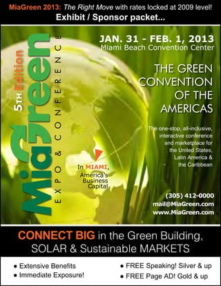 MiaGreen 2013: The Right Move with rates locked at 2009 level!
                      Exhibit / Sponsor packet...

                                             Jan. 31 - Feb. 1, 2013

                 c o n f e r e n c e
                                              Miami Beach Convention Center
5th Edition



                                                           THE green
                                                         convention
                                                              of the
                                                            americas
                                                            The one-stop, all-inclusive,
                                                                interactive conference
                                                                   and marketplace for
                                                                     the United States,
                 &




                                                                       Latin America &
                                       In MIAMI,                         the Caribbean
                 e x p o




                                        America’s
                                         Business
                                          Capital
                                                                 (305) 412-0000
                                                             mail@MiaGreen.com
                                                             www.MiaGreen.com



     Connect BIG in the Green Building,
              SOLAR & Sustainable Markets
  ● Extensive Benefits                              ● FREE Speaking! Silver & up
  ● Immediate Exposure!                             ● FREE Page AD! Gold & up
 