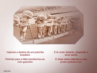 Vejamos o destino de um pracinha brasileiro Partindo para a Itália transformou-se num guerreiro E lá muito distante, despontar o amor sentiu E disse estas palavras a uma jovem quando a viu: 