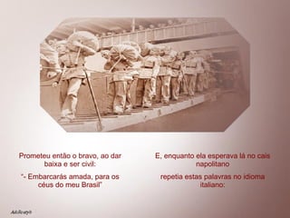 Prometeu então o bravo, ao dar baixa e ser civil: “ - Embarcarás amada, para os céus do meu Brasil” E, enquanto ela esperava lá no cais napolitano repetia estas palavras no idioma italiano: 