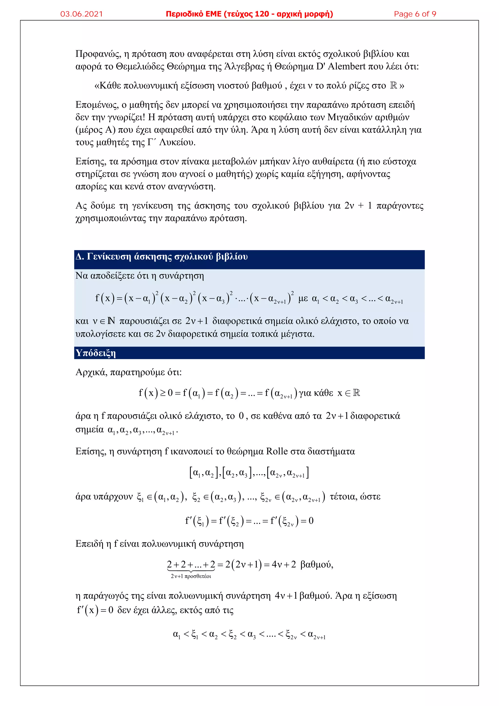 Προφανώς, η πρόταση που αναφέρεται στη λύση είναι εκτός σχολικού βιβλίου και
αφορά το Θεμελιώδες Θεώρημα της Άλγεβρας ή Θεώρημα D' Alembert που λέει ότι:
«Κάθε πολυωνυμική εξίσωση νιοστού βαθμού , έχει ν το πολύ ρίζες στο  »
Επομένως, ο μαθητής δεν μπορεί να χρησιμοποιήσει την παραπάνω πρόταση επειδή
δεν την γνωρίζει! Η πρόταση αυτή υπάρχει στο κεφάλαιο των Μιγαδικών αριθμών
(μέρος Α) που έχει αφαιρεθεί από την ύλη. Άρα η λύση αυτή δεν είναι κατάλληλη για
τους μαθητές της Γ΄ Λυκείου.
Επίσης, τα πρόσημα στον πίνακα μεταβολών μπήκαν λίγο αυθαίρετα (ή πιο εύστοχα
στηρίζεται σε γνώση που αγνοεί ο μαθητής) χωρίς καμία εξήγηση, αφήνοντας
απορίες και κενά στον αναγνώστη.
Ας δούμε τη γενίκευση της άσκησης του σχολικού βιβλίου για 2ν + 1 παράγοντες
χρησιμοποιώντας την παραπάνω πρόταση.
Δ. Γενίκευση άσκησης σχολικού βιβλίου
Να αποδείξετε ότι η συνάρτηση
         
2 2 2 2
1 2 3 2ν 1
f x x α x α x α ... x α 
       με 1 2 3 2ν 1
α α α ... α 
   
και νn παρουσιάζει σε 2ν 1
 διαφορετικά σημεία ολικό ελάχιστο, το οποίο να
υπολογίσετε και σε 2ν διαφορετικά σημεία τοπικά μέγιστα.
Υπόδειξη
Αρχικά, παρατηρούμε ότι:
       
1 2 2ν 1
f x 0 f α f α ... f α 
     για κάθε x  
άρα η f παρουσιάζει ολικό ελάχιστο, το 0 , σε καθένα από τα 2ν 1
 διαφορετικά
σημεία 1 2 3 2ν 1
α ,α ,α ,...,α  .
Επίσης, η συνάρτηση f ικανοποιεί το θεώρημα Rolle στα διαστήματα
     
1 2 2 3 2ν 2ν 1
α ,α , α ,α ,..., α ,α 
άρα υπάρχουν      
1 1 2 2 2 3 2ν 2ν 2ν 1
ξ α ,α , ξ α ,α , ..., ξ α ,α 
   τέτοια, ώστε
     
1 2 2ν
f ξ f ξ ... f ξ 0
  
   
Επειδή η f είναι πολυωνυμική συνάρτηση
 
2ν 1 προσθετέοι
2 2 ... 2 2 2ν 1 4ν 2

      
 βαθμού,
η παράγωγός της είναι πολυωνυμική συνάρτηση 4ν 1
 βαθμού. Άρα η εξίσωση
 
f x 0
  δεν έχει άλλες, εκτός από τις
1 1 2 2 3 2ν 2ν 1
α ξ α ξ α .... ξ α 
      
03.06.2021 Περιοδικό ΕΜΕ (τεύχος 120 - αρχική μορφή) Page 6 of 9
 