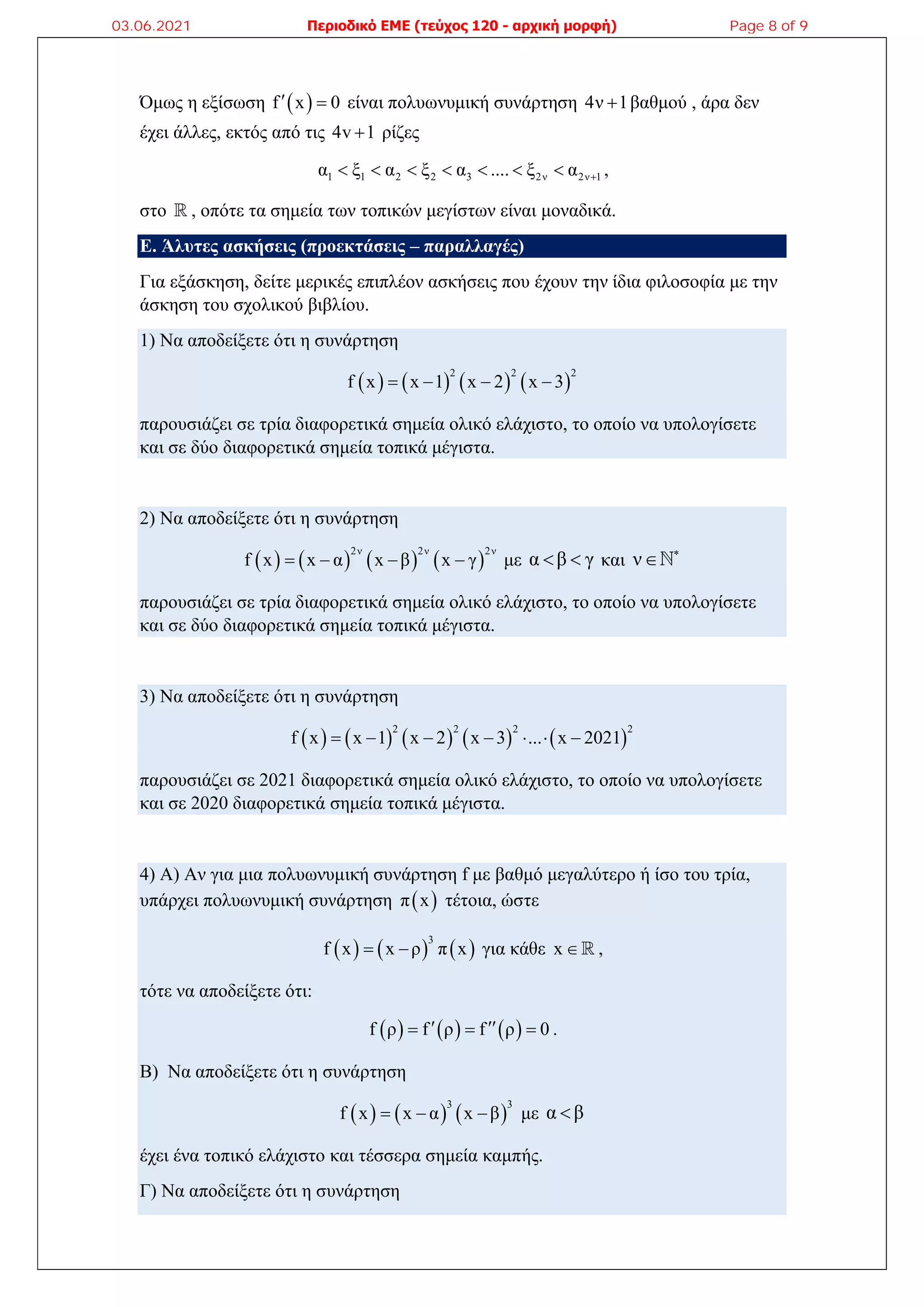 Όμως η εξίσωση  
f x 0
  είναι πολυωνυμική συνάρτηση 4ν 1
 βαθμού , άρα δεν
έχει άλλες, εκτός από τις 4v 1
 ρίζες
1 1 2 2 3 2ν 2ν 1
α ξ α ξ α .... ξ α 
       ,
στο  , οπότε τα σημεία των τοπικών μεγίστων είναι μοναδικά.
Ε. Άλυτες ασκήσεις (προεκτάσεις – παραλλαγές)
Για εξάσκηση, δείτε μερικές επιπλέον ασκήσεις που έχουν την ίδια φιλοσοφία με την
άσκηση του σχολικού βιβλίου.
1) Να αποδείξετε ότι η συνάρτηση
       
2 2 2
f x x 1 x 2 x 3
   
παρουσιάζει σε τρία διαφορετικά σημεία ολικό ελάχιστο, το οποίο να υπολογίσετε
και σε δύο διαφορετικά σημεία τοπικά μέγιστα.
2) Να αποδείξετε ότι η συνάρτηση
       
2ν 2ν 2ν
f x x α x β x γ
    με α β γ
  και ν 

παρουσιάζει σε τρία διαφορετικά σημεία ολικό ελάχιστο, το οποίο να υπολογίσετε
και σε δύο διαφορετικά σημεία τοπικά μέγιστα.
3) Να αποδείξετε ότι η συνάρτηση
         
2 2 2 2
f x x 1 x 2 x 3 ... x 2021
      
παρουσιάζει σε 2021 διαφορετικά σημεία ολικό ελάχιστο, το οποίο να υπολογίσετε
και σε 2020 διαφορετικά σημεία τοπικά μέγιστα.
4) Α) Αν για μια πολυωνυμική συνάρτηση f με βαθμό μεγαλύτερο ή ίσο του τρία,
υπάρχει πολυωνυμική συνάρτηση  
π x τέτοια, ώστε
     
3
f x x ρ π x
  για κάθε x  ,
τότε να αποδείξετε ότι:
     
f ρ f ρ f ρ 0
 
   .
Β) Να αποδείξετε ότι η συνάρτηση
     
3 3
f x x α x β
   με α β

έχει ένα τοπικό ελάχιστο και τέσσερα σημεία καμπής.
Γ) Να αποδείξετε ότι η συνάρτηση
03.06.2021 Περιοδικό ΕΜΕ (τεύχος 120 - αρχική μορφή) Page 8 of 9
 