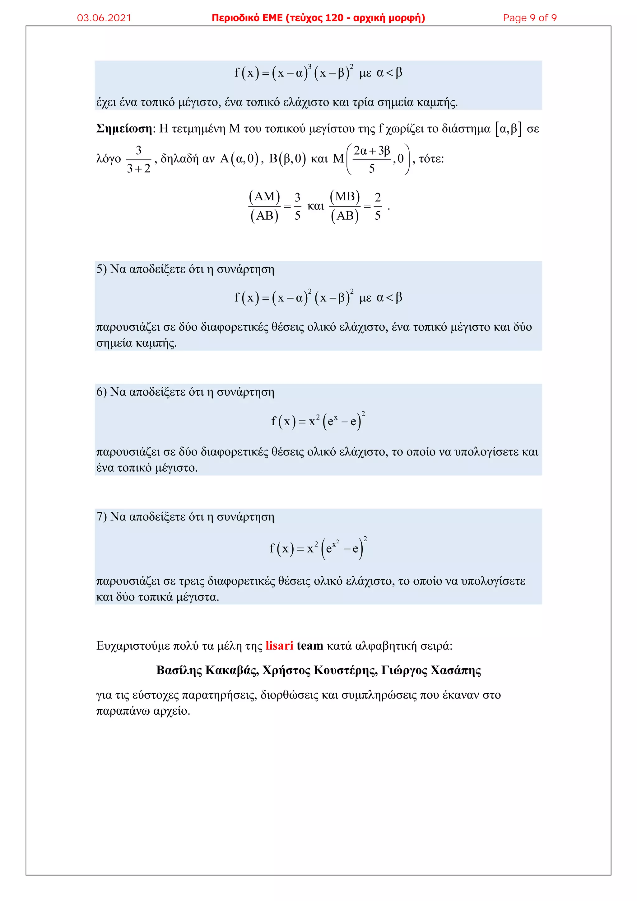      
3 2
f x x α x β
   με α β

έχει ένα τοπικό μέγιστο, ένα τοπικό ελάχιστο και τρία σημεία καμπής.
Σημείωση: Η τετμημένη Μ του τοπικού μεγίστου της f χωρίζει το διάστημα  
α,β σε
λόγο
3
3 2

, δηλαδή αν  
Α α,0 ,  
Β β,0 και
2α 3β
Μ ,0
5

 
 
 
, τότε:
 
 
ΑΜ 3
ΑΒ 5
 και
 
 
ΜΒ 2
ΑΒ 5
 .
5) Να αποδείξετε ότι η συνάρτηση
     
2 2
f x x α x β
   με α β

παρουσιάζει σε δύο διαφορετικές θέσεις ολικό ελάχιστο, ένα τοπικό μέγιστο και δύο
σημεία καμπής.
6) Να αποδείξετε ότι η συνάρτηση
   
2
2 x
f x x e e
 
παρουσιάζει σε δύο διαφορετικές θέσεις ολικό ελάχιστο, το οποίο να υπολογίσετε και
ένα τοπικό μέγιστο.
7) Να αποδείξετε ότι η συνάρτηση
   
2 2
2 x
f x x e e
 
παρουσιάζει σε τρεις διαφορετικές θέσεις ολικό ελάχιστο, το οποίο να υπολογίσετε
και δύο τοπικά μέγιστα.
Ευχαριστούμε πολύ τα μέλη της lisari team κατά αλφαβητική σειρά:
Βασίλης Κακαβάς, Χρήστος Κουστέρης, Γιώργος Χασάπης
για τις εύστοχες παρατηρήσεις, διορθώσεις και συμπληρώσεις που έκαναν στο
παραπάνω αρχείο.
03.06.2021 Περιοδικό ΕΜΕ (τεύχος 120 - αρχική μορφή) Page 9 of 9
 