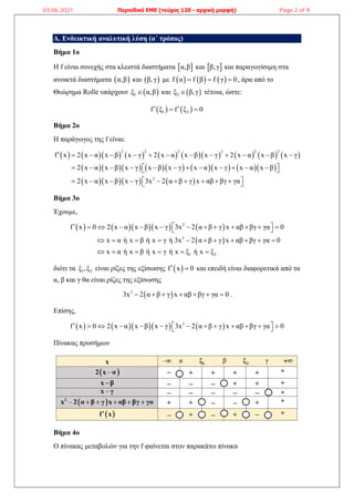 A. Ενδεικτική αναλυτική λύση (α΄ τρόπος)
Βήμα 1ο
Η f είναι συνεχής στα κλειστά διαστήματα  
α,β και  
β,γ και παραγωγίσιμη στα
ανοικτά διαστήματα  
α,β και  
β,γ με      
f α f β f γ 0
   , άρα από το
Θεώρημα Rolle υπάρχουν  
1
ξ α,β
 και  
2
ξ β,γ
 τέτοια, ώστε:
   
1 2
f ξ f ξ 0
 
 
Βήμα 2ο
Η παράγωγος της f είναι:
                 
            
     
2 2 2 2 2 2
2
f x 2 x α x β x γ 2 x α x β x γ 2 x α x β x γ
2 x α x β x γ x β x γ x α x γ x α x β
2 x α x β x γ 3x 2 α β γ x αβ βγ γα
            
           
 
 
 
         
 
Βήμα 3ο
Έχουμε,
       
 
2
2
1 2
f x 0 2 x α x β x γ 3x 2 α β γ x αβ βγ γα 0
x α ή x β ή x γ ή 3x 2 α β γ x αβ βγ γα 0
x α ή x β ή x γ ή x ξ ή x ξ
  
           
 
          
     
διότι τα 1 2
ξ ,ξ είναι ρίζες της εξίσωσης  
f x 0
  και επειδή είναι διαφορετικά από τα
α, β και γ θα είναι ρίζες της εξίσωσης
 
2
3x 2 α β γ x αβ βγ γα 0
       .
Επίσης,
       
2
f x 0 2 x α x β x γ 3x 2 α β γ x αβ βγ γα 0
  
           
 
Πίνακας προσήμων
Βήμα 4ο
Ο πίνακας μεταβολών για την f φαίνεται στον παρακάτω πίνακα
03.06.2021 Περιοδικό ΕΜΕ (τεύχος 120 - αρχική μορφή) Page 2 of 9
 