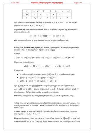 άρα η f παρουσιάζει τοπικό ελάχιστο στα σημεία 1 2 3
x α, x β, x γ
   και τοπικά
μέγιστα στα σημεία 4 1
x ξ
 και 5 2
x ξ
 .
Σημείωση 1η: Εύκολα αποδεικνύεται ότι όλα τα τοπικά ελάχιστα της συνάρτησης f
είναι και ολικά, διότι
       
f x 0 f α f β f γ
    για κάθε x 
κάτι που μπορούμε να το σημειώσουμε από την αρχή της επίλυσής μας.
Επίσης ένας διαφορετικός τρόπος (β΄ τρόπος) προσέγγισης, που θυμίζει αρκετά την
άσκηση 8 σελ. 81 του σχολικού βιβλίου, είναι ο εξής:
Έχουμε,
              
f x 2 x α x β x γ x β x γ x α x γ x α x β
            
 
 
Θεωρούμε τη συνάρτηση
          
g x x β x γ x α x γ x α x β , x
         
Έχουμε ότι,
 η g είναι συνεχής στα διαστήματα  
α,β και  
β,γ ως πολυωνυμική και
          
g β β α β γ 0 g α α β α γ
       
          
g β β α β γ 0 g γ γ α γ β
       
άρα    
g α g β 0
 και    
g β g γ 0
 , επομένως υπάρχει μια τουλάχιστον ρίζα
 
1
ξ α,β
 και  
2
ξ β,γ
 τέτοιες ώστε    
1 2
g ξ g ξ 0
  , όμως η εξίσωση  
g x 0

είναι δευτέρου βαθμού άρα οι ρίζες αυτές είναι μοναδικές.
Ο πίνακας μεταβολών της συνάρτησης f είναι ίδιος με τον Α΄ τρόπο επίλυσης.
Τέλος, ένας πιο γρήγορος και συνοπτικός τρόπος επίλυσης που αποδεικνύει όμως δύο
τουλάχιστον τοπικά μέγιστα (γ΄ τρόπος) και δεν απαντάει ακριβώς στην άσκησή μας
είναι ο εξής:
Αποδεικνύουμε με ανάλογο τρόπο ότι η συνάρτηση f παρουσιάζει ολικά ελάχιστα
στα σημεία 1 2 3
x α, x β, x γ
   .
Παρατηρούμε ότι η f είναι συνεχής στα κλειστά διαστήματα  
α,β και  
β,γ , άρα από
το Θεώρημα Μέγιστης και Ελάχιστης Τιμής θα παρουσιάζει μια (τουλάχιστον) μέγιστη
03.06.2021 Περιοδικό ΕΜΕ (τεύχος 120 - αρχική μορφή) Page 3 of 9
 