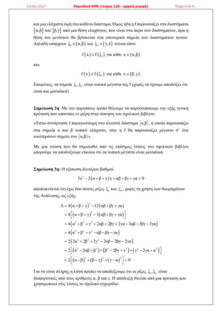και μια ελάχιστη τιμή στο καθένα διάστημα. Όμως ήδη η f παρουσιάζει στα διαστήματα
 
α,β και  
β,γ από μια θέση ελαχίστου, που είναι στα άκρα των διαστημάτων, άρα η
θέση του μεγίστου θα βρίσκεται στα εσωτερικά σημεία των διαστημάτων αυτών.
Δηλαδή υπάρχουν  
1
ξ α,β
 και  
2
ξ γ,δ
 τέτοια ώστε
   
1
f x f ξ
 για κάθε  
x α,β

και
   
2
f x f ξ
 για κάθε  
x β,γ
 .
Επομένως, τα σημεία 1 2
ξ ,ξ είναι τοπικά μέγιστα της f (χωρίς να έχουμε αποδείξει ότι
είναι και μοναδικά).
Σημείωση 2η: Με τον παραπάνω τρόπο θέλουμε να παρουσιάσουμε την εξής γενική
πρόταση που απαντάει εν μέρη στην άσκηση του σχολικού βιβλίου:
«Έστω συνάρτηση f παραγωγίσιμη στο κλειστό διάστημα  
α,β , η οποία παρουσιάζει
στα σημεία α και β τοπικό ελάχιστο, τότε η f θα παρουσιάζει μέγιστο σ’ ένα
τουλάχιστον σημείο του  
α,β ».
Με μια γνώση που θα σημειωθεί από τις επίσημες λύσεις του σχολικού βιβλίου
μπορούμε να αποδείξουμε εύκολα ότι τα τοπικά μέγιστα είναι μοναδικά.
Σημείωση 3η: Η εξίσωση δευτέρου βαθμού
 
2
3x 2 α β γ x αβ βγ γα 0
      
αποδεικνύεται ότι έχει δύο άνισες ρίζες 1
ξ και 2
ξ , χωρίς τη χρήση των θεωρημάτων
της Ανάλυσης, ως εξής:
   
   
 
 
 
     
     
2
2
2 2 2
2 2 2
2 2 2
2 2 2 2 2 2
2 2 2
Δ 4 α β γ 12 αβ βγ γα
4 α β γ 3 αβ βγ γα
4 α β γ 2αβ 2βγ 2γα 3αβ 3βγ 3γα
4 α β γ αβ βγ γα
2 2α 2β 2γ 2αβ 2βγ 2γα
2 α 2αβ β β 2βγ γ γ 2γα α
2 α β β γ γ α 0
     
 
     
 
        
     
     
 
        
 
 
      
 
Για να είναι πλήρης η λύση πρέπει να αποδείξουμε ότι οι ρίζες 1 2
ξ ,ξ είναι
διαφορετικές από τους αριθμούς α, β και γ. Η απόδειξη δίνεται από μια πρόταση που
χρησιμοποιεί στις λύσεις το σχολικό εγχειρίδιο.
03.06.2021 Περιοδικό ΕΜΕ (τεύχος 120 - αρχική μορφή) Page 4 of 9
 