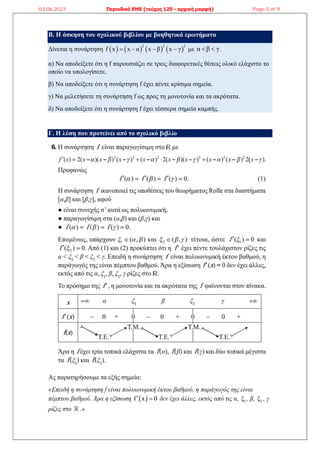 Β. Η άσκηση του σχολικού βιβλίου με βοηθητικά ερωτήματα
Δίνεται η συνάρτηση        
2 2 2
f x x α x β x γ
    με α β γ
  .
α) Να αποδείξετε ότι η f παρουσιάζει σε τρεις διαφορετικές θέσεις ολικό ελάχιστο το
οποίο να υπολογίσετε.
β) Να αποδείξετε ότι η συνάρτηση f έχει πέντε κρίσιμα σημεία.
γ) Να μελετήσετε τη συνάρτηση f ως προς τη μονοτονία και τα ακρότατα.
δ) Να αποδείξετε ότι η συνάρτηση f έχει τέσσερα σημεία καμπής.
Γ. Η λύση που προτείνει από το σχολικό βιβλίο
Ας παρατηρήσουμε τα εξής σημεία:
«Επειδή η συνάρτηση f είναι πολυωνυμική έκτου βαθμού, η παράγωγός της είναι
πέμπτου βαθμού. Άρα η εξίσωση  
f x 0
  δεν έχει άλλες, εκτός από τις α, 1
ξ , β, 2
ξ , γ
ρίζες στο  .»
03.06.2021 Περιοδικό ΕΜΕ (τεύχος 120 - αρχική μορφή) Page 5 of 9
 