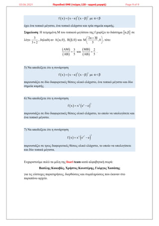      
3 2
f x x α x β
   με α β

έχει ένα τοπικό μέγιστο, ένα τοπικό ελάχιστο και τρία σημεία καμπής.
Σημείωση: Η τετμημένη Μ του τοπικού μεγίστου της f χωρίζει το διάστημα  
α,β σε
λόγο
3
3 2

, δηλαδή αν  
Α α,0 ,  
Β β,0 και
2α 3β
Μ ,0
5

 
 
 
, τότε:
 
 
ΑΜ 3
ΑΒ 5
 και
 
 
ΜΒ 2
ΑΒ 5
 .
5) Να αποδείξετε ότι η συνάρτηση
     
2 2
f x x α x β
   με α β

παρουσιάζει σε δύο διαφορετικές θέσεις ολικό ελάχιστο, ένα τοπικό μέγιστο και δύο
σημεία καμπής.
6) Να αποδείξετε ότι η συνάρτηση
   
2
2 x
f x x e e
 
παρουσιάζει σε δύο διαφορετικές θέσεις ολικό ελάχιστο, το οποίο να υπολογίσετε και
ένα τοπικό μέγιστο.
7) Να αποδείξετε ότι η συνάρτηση
   
2 2
2 x
f x x e e
 
παρουσιάζει σε τρεις διαφορετικές θέσεις ολικό ελάχιστο, το οποίο να υπολογίσετε
και δύο τοπικά μέγιστα.
Ευχαριστούμε πολύ τα μέλη της lisari team κατά αλφαβητική σειρά:
Βασίλης Κακαβάς, Χρήστος Κουστέρης, Γιώργος Χασάπης
για τις εύστοχες παρατηρήσεις, διορθώσεις και συμπληρώσεις που έκαναν στο
παραπάνω αρχείο.
03.06.2021 Περιοδικό ΕΜΕ (τεύχος 120 - αρχική μορφή) Page 9 of 9
 