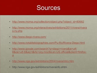 Sources
• http://www.moma.org/collection/object.php?object_id=80682

• http://www.moma.org/interactives/exhibitions/2011/rivera/rivera
  s-ny.php

• http://www.diego-rivera.com/

• http://www.notablebiographies.com/Pu-Ro/Rivera-Diego.html

• http://www.google.com/search?q=diego+rivera&ie=utf-
  8&oe=utf-8&aq=t&rls=org.mozilla:en-US:official&client=firefox-
  a

• http://www.nga.gov/exhibitions/2004/rivera/intro.htm

• http://www.nga.gov/exhibitions/riverainfo.shtm
 