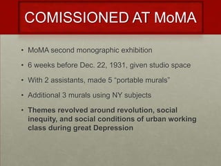 COMISSIONED AT MoMA

• MoMA second monographic exhibition

• 6 weeks before Dec. 22, 1931, given studio space

• With 2 assistants, made 5 “portable murals”

• Additional 3 murals using NY subjects

• Themes revolved around revolution, social
  inequity, and social conditions of urban working
  class during great Depression
 