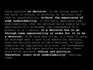 there would be  no decision , in the strong sense of the word, in ethics, in politics, no decision, and thus no responsibility,  without the experience of some undecidability .  If you don't experience some undecidability, then the decision would simply be the application of a programme, the consequence of a premiss or of a matrix.  So  a decision has to go through some impossibility in order for it to be a decision.  If we knew what to do, if i knew in terms of knowledge what I have to do before the decision, then the decision would not be a decision. It would simply be the application of a rule, the consequence of a premiss, and there would be no problem, there would be no decision.  ethics and politics, therefore, start with undecidability&quot;  (Derrida, 1999). 