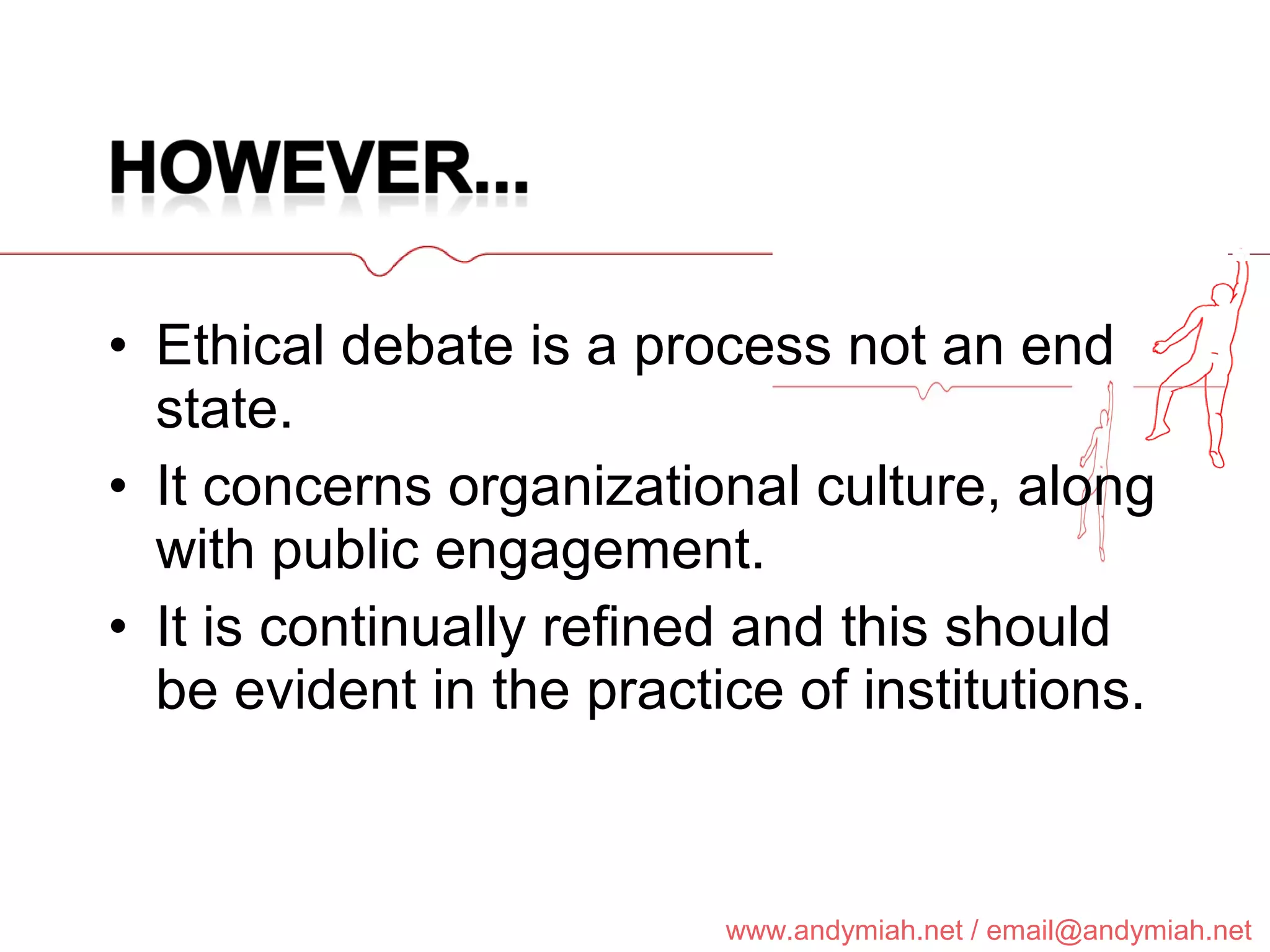 Ethical debate is a process not an end state. It concerns organizational culture, along with public engagement. It is continually refined and this should be evident in the practice of institutions. 