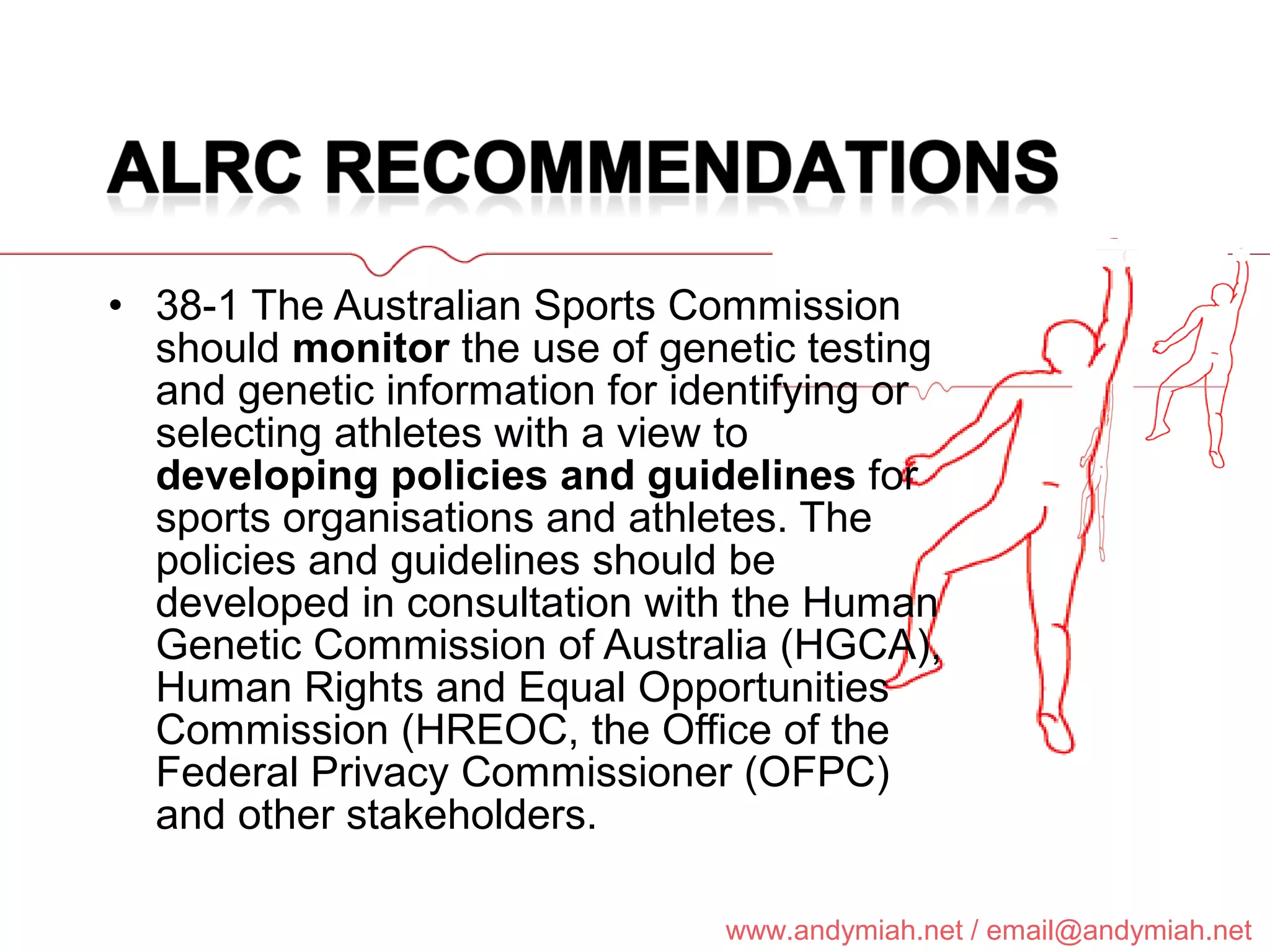 38-1 The Australian Sports Commission should  monitor  the use of genetic testing and genetic information for identifying or selecting athletes with a view to  developing policies and guidelines  for sports organisations and athletes. The policies and guidelines should be developed in consultation with the Human Genetic Commission of Australia (HGCA), Human Rights and Equal Opportunities Commission (HREOC, the Office of the Federal Privacy Commissioner (OFPC) and other stakeholders. 