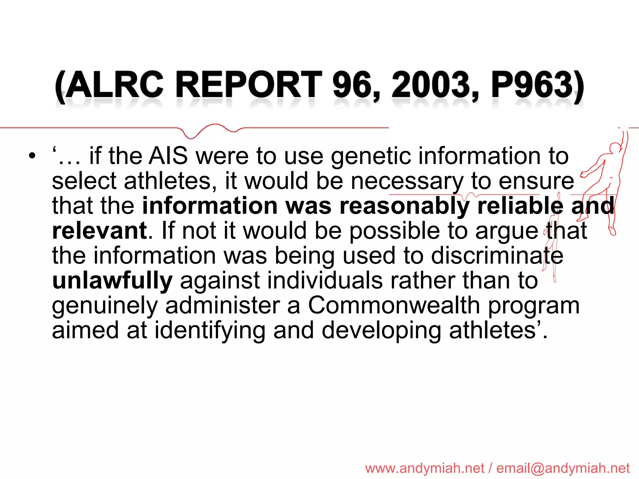 ‘…  if the AIS were to use genetic information to select athletes, it would be necessary to ensure that the  information was reasonably reliable and relevant . If not it would be possible to argue that the information was being used to discriminate  unlawfully  against individuals rather than to genuinely administer a Commonwealth program aimed at identifying and developing athletes’. 
